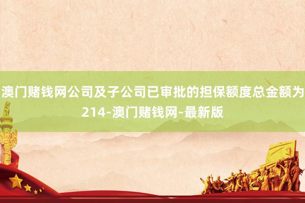 澳门赌钱网公司及子公司已审批的担保额度总金额为214-澳门赌