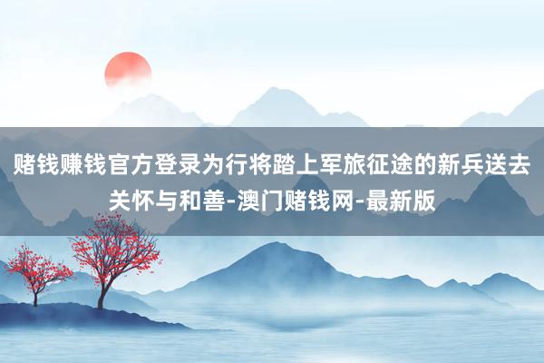 赌钱赚钱官方登录为行将踏上军旅征途的新兵送去关怀与和善-澳门赌钱网-最新版