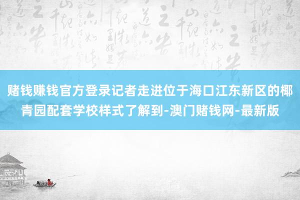 赌钱赚钱官方登录记者走进位于海口江东新区的椰青园配套学校样式了解到-澳门赌钱网-最新版