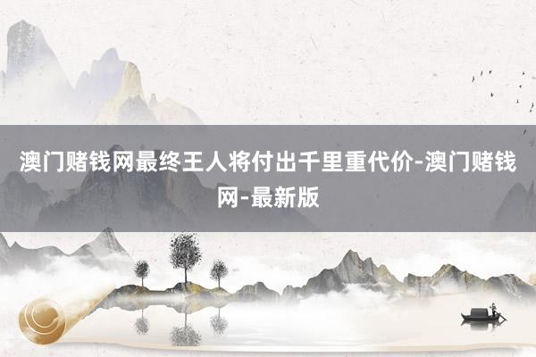 澳门赌钱网最终王人将付出千里重代价-澳门赌钱网-最新版