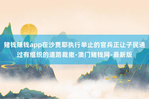 赌钱赚钱app在沙贾耶执行举止的官兵正让子民通过有组织的道路裁撤-澳门赌钱网-最新版