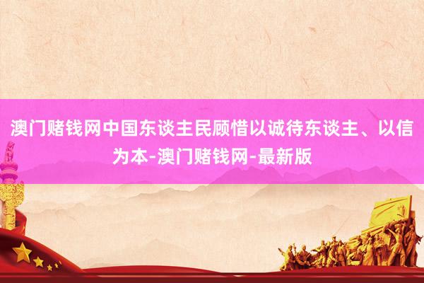 澳门赌钱网中国东谈主民顾惜以诚待东谈主、以信为本-澳门赌钱网-最新版