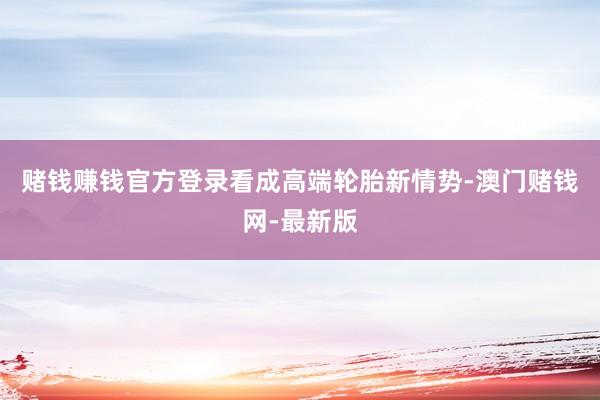 赌钱赚钱官方登录　　看成高端轮胎新情势-澳门赌钱网-最新版