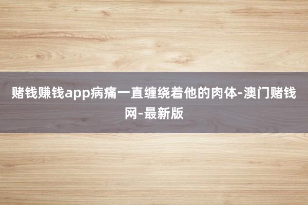 赌钱赚钱app病痛一直缠绕着他的肉体-澳门赌钱网-最新版