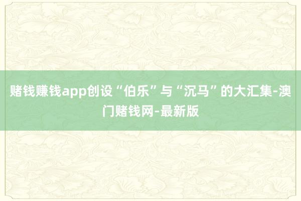 赌钱赚钱app创设“伯乐”与“沉马”的大汇集-澳门赌钱网-最新版