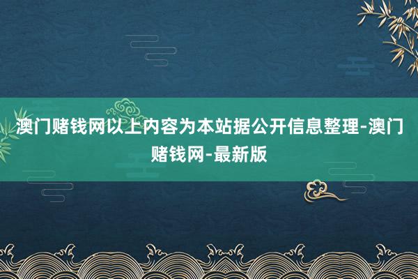 澳门赌钱网以上内容为本站据公开信息整理-澳门赌钱网-最新版