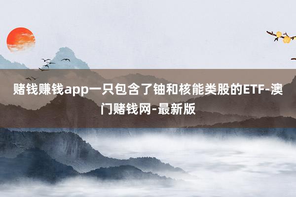 赌钱赚钱app　　一只包含了铀和核能类股的ETF-澳门赌钱网