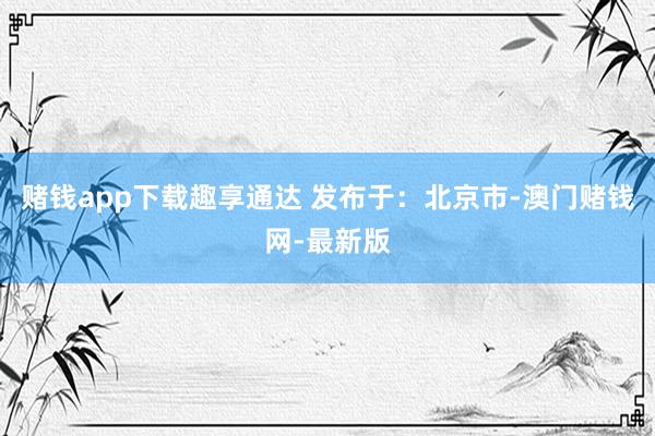 赌钱app下载趣享通达 发布于：北京市-澳门赌钱网-最新版
