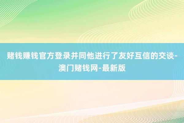 赌钱赚钱官方登录并同他进行了友好互信的交谈-澳门赌钱网-最新版