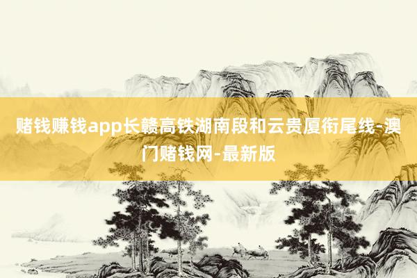 赌钱赚钱app长赣高铁湖南段和云贵厦衔尾线-澳门赌钱网-最新版