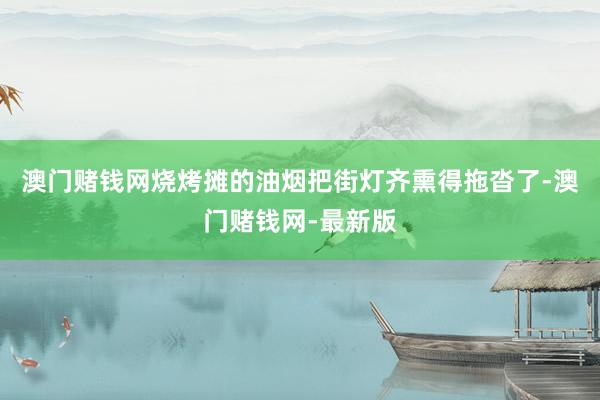 澳门赌钱网烧烤摊的油烟把街灯齐熏得拖沓了-澳门赌钱网-最新版
