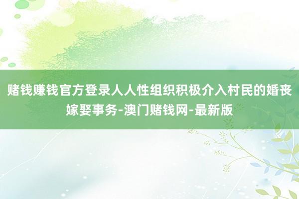 赌钱赚钱官方登录人人性组织积极介入村民的婚丧嫁娶事务-澳门赌钱网-最新版