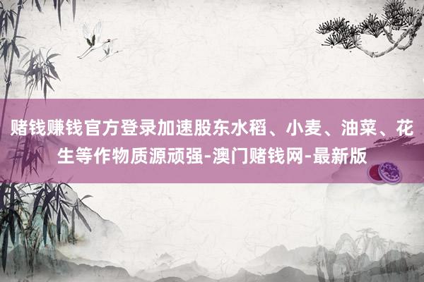 赌钱赚钱官方登录加速股东水稻、小麦、油菜、花生等作物质源顽强-澳门赌钱网-最新版