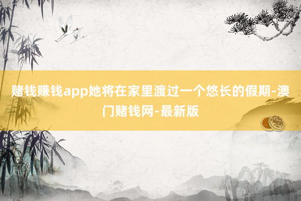 赌钱赚钱app她将在家里渡过一个悠长的假期-澳门赌钱网-最新