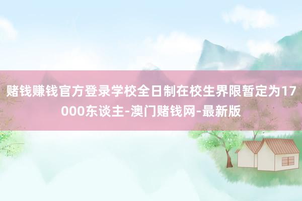 赌钱赚钱官方登录学校全日制在校生界限暂定为17000东谈主-