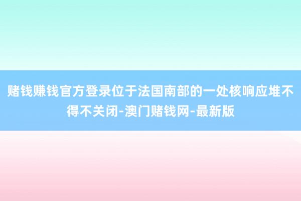 赌钱赚钱官方登录位于法国南部的一处核响应堆不得不关闭-澳门赌
