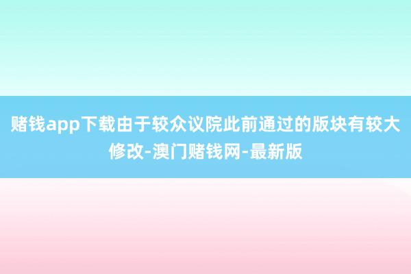 赌钱app下载由于较众议院此前通过的版块有较大修改-澳门赌钱