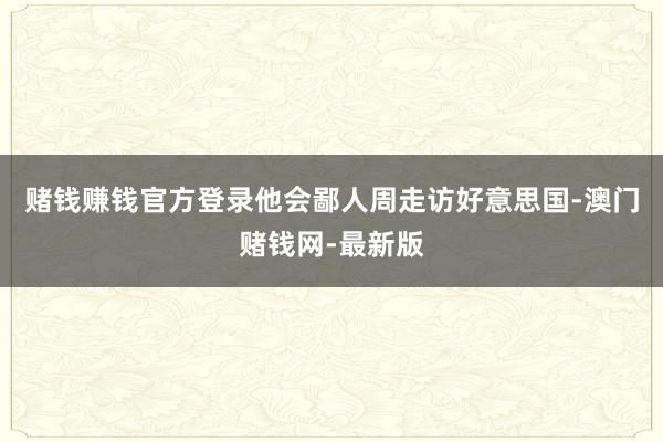 赌钱赚钱官方登录他会鄙人周走访好意思国-澳门赌钱网-最新版