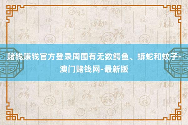 赌钱赚钱官方登录周围有无数鳄鱼、蟒蛇和蚊子-澳门赌钱网-最新