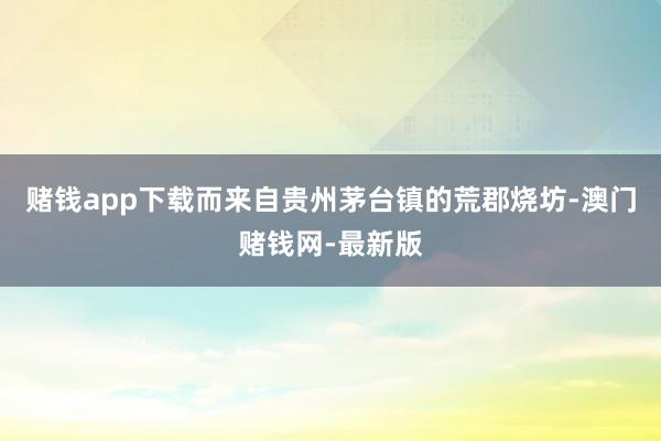 赌钱app下载而来自贵州茅台镇的荒郡烧坊-澳门赌钱网-最新版