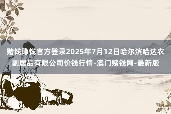 赌钱赚钱官方登录2025年7月12日哈尔滨哈达农副居品有限公司价钱行情-澳门赌钱网-最新版