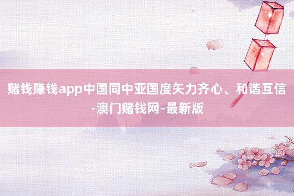 赌钱赚钱app中国同中亚国度矢力齐心、和谐互信-澳门赌钱网-最新版