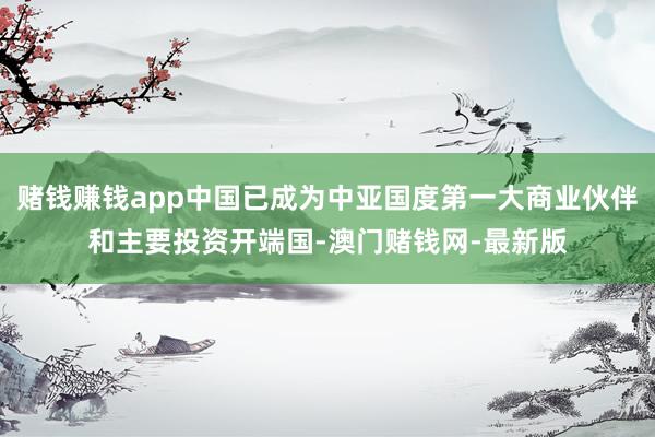 赌钱赚钱app中国已成为中亚国度第一大商业伙伴和主要投资开端国-澳门赌钱网-最新版