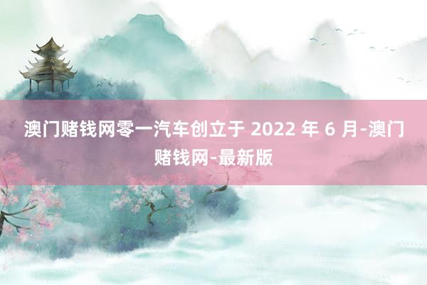 澳门赌钱网零一汽车创立于 2022 年 6 月-澳门赌钱网-最新版