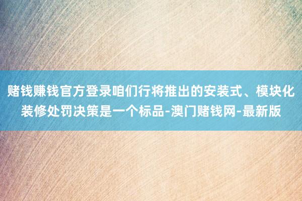 赌钱赚钱官方登录咱们行将推出的安装式、模块化装修处罚决策是一个标品-澳门赌钱网-最新版