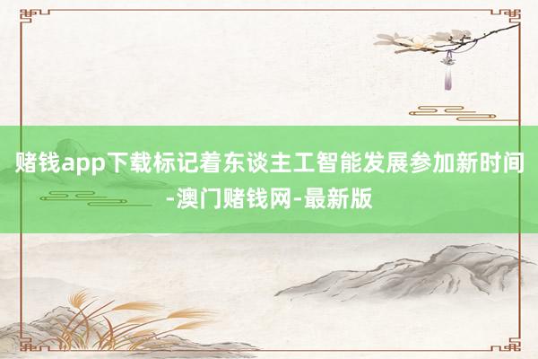 赌钱app下载标记着东谈主工智能发展参加新时间-澳门赌钱网-