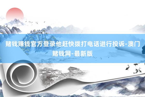 赌钱赚钱官方登录他赶快拨打电话进行投诉-澳门赌钱网-最新版