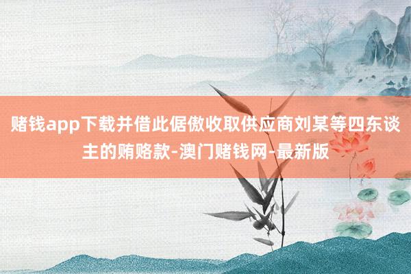 赌钱app下载并借此倨傲收取供应商刘某等四东谈主的贿赂款-澳