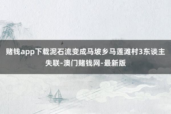 赌钱app下载泥石流变成马坡乡马莲滩村3东谈主失联-澳门赌钱