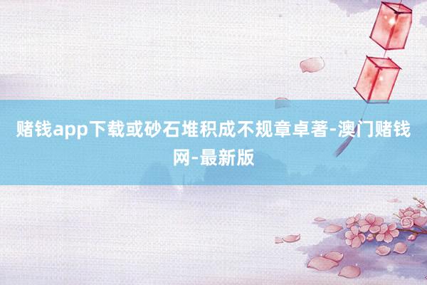 赌钱app下载或砂石堆积成不规章卓著-澳门赌钱网-最新版