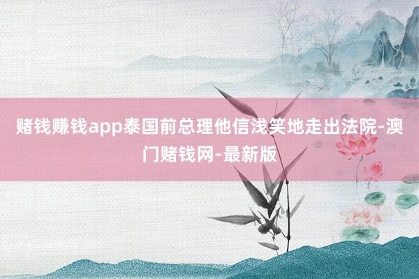 赌钱赚钱app泰国前总理他信浅笑地走出法院-澳门赌钱网-最新