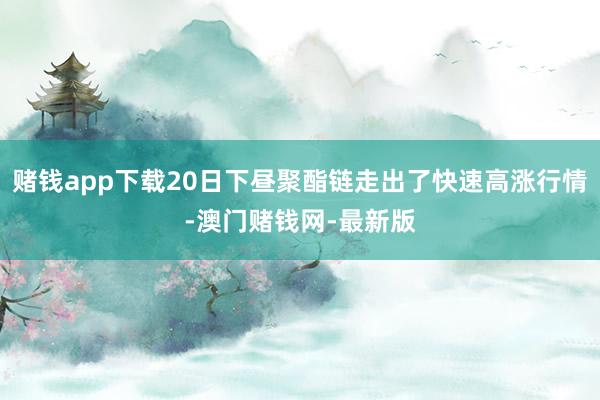 赌钱app下载20日下昼聚酯链走出了快速高涨行情-澳门赌钱网