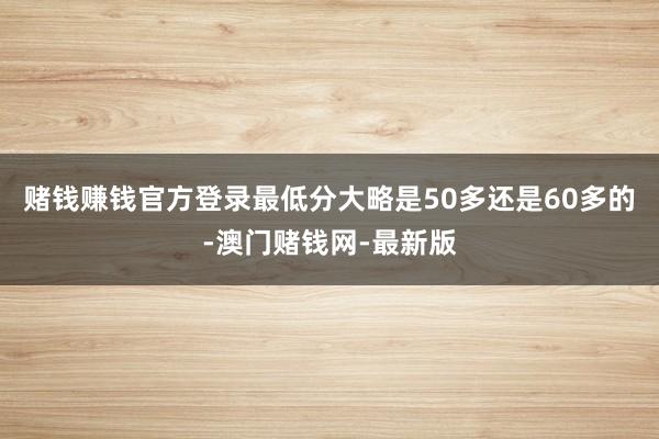 赌钱赚钱官方登录最低分大略是50多还是60多的-澳门赌钱网-