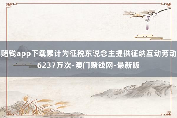 赌钱app下载累计为征税东说念主提供征纳互动劳动6237万次-澳门赌钱网-最新版 赌钱app下载累计为征税东说念主提供征纳互动劳动6237万次