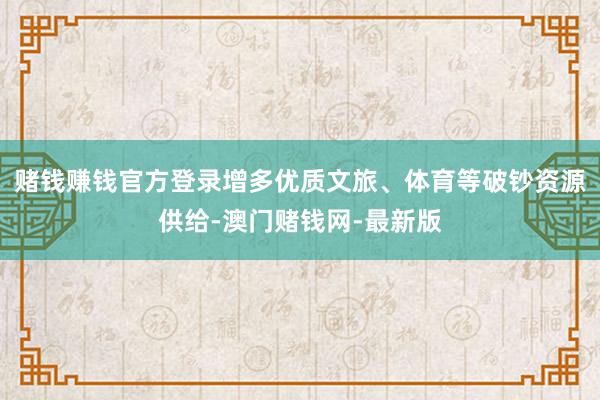赌钱赚钱官方登录增多优质文旅、体育等破钞资源供给-澳门赌钱网-最新版 赌钱赚钱官方登录增多优质文旅、体育等破钞资源供给-澳门赌钱网