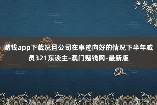 赌钱app下载况且公司在事迹向好的情况下半年减员321东谈主