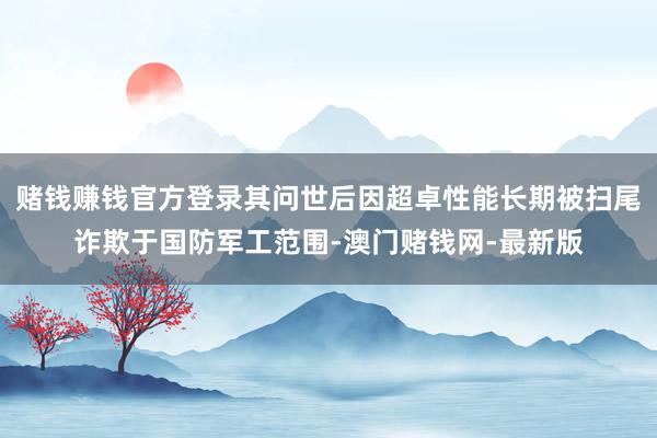 赌钱赚钱官方登录其问世后因超卓性能长期被扫尾诈欺于国防军工范