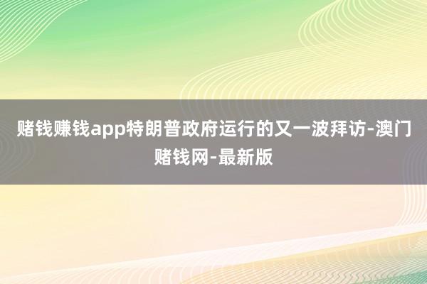 赌钱赚钱app特朗普政府运行的又一波拜访-澳门赌钱网-最新版 赌钱赚钱app特朗普政府运行的又一波拜访-澳门赌钱网-最新版