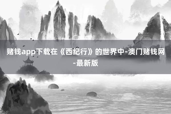 赌钱app下载在《西纪行》的世界中-澳门赌钱网-最新版
