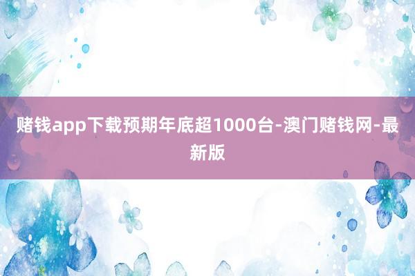 赌钱app下载预期年底超1000台-澳门赌钱网-最新版