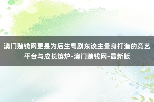 澳门赌钱网更是为后生粤剧东谈主量身打造的竞艺平台与成长熔炉-