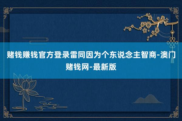 赌钱赚钱官方登录雷同因为个东说念主智商-澳门赌钱网-最新版
