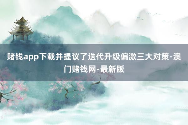 赌钱app下载并提议了迭代升级偏激三大对策-澳门赌钱网-最新