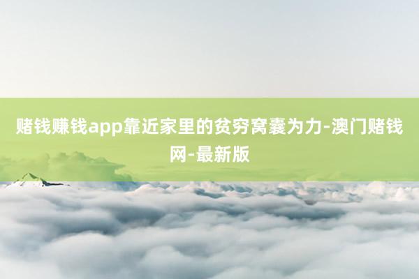 赌钱赚钱app靠近家里的贫穷窝囊为力-澳门赌钱网-最新版