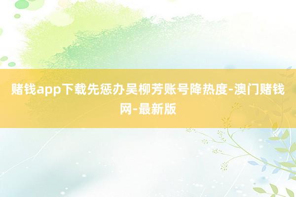 赌钱app下载先惩办吴柳芳账号降热度-澳门赌钱网-最新版