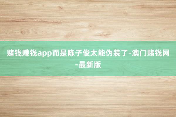 赌钱赚钱app而是陈子俊太能伪装了-澳门赌钱网-最新版